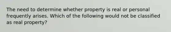 The need to determine whether property is real or personal frequently arises. Which of the following would not be classified as real property?