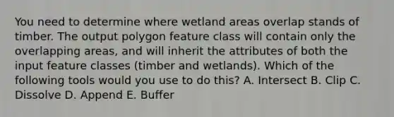 You need to determine where wetland areas overlap stands of timber. The output polygon feature class will contain only the overlapping areas, and will inherit the attributes of both the input feature classes (timber and wetlands). Which of the following tools would you use to do this? A. Intersect B. Clip C. Dissolve D. Append E. Buffer