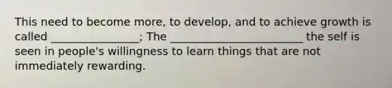 This need to become more, to develop, and to achieve growth is called ________________; The ________________________ the self is seen in people's willingness to learn things that are not immediately rewarding.