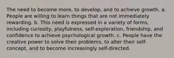 The need to become more, to develop, and to achieve growth. a. People are willing to learn things that are not immediately rewarding. b. This need is expressed in a variety of forms, including curiosity, playfulness, self-exploration, friendship, and confidence to achieve psychological growth. c. People have the creative power to solve their problems, to alter their self-concept, and to become increasingly self-directed.