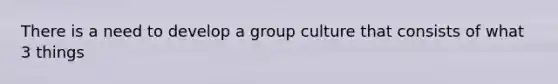 There is a need to develop a group culture that consists of what 3 things