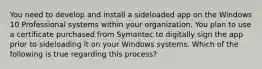 You need to develop and install a sideloaded app on the Windows 10 Professional systems within your organization. You plan to use a certificate purchased from Symantec to digitally sign the app prior to sideloading it on your Windows systems. Which of the following is true regarding this process?