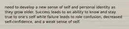 need to develop a new sense of self and personal identity as they grow older. Success leads to an ability to know and stay true to one's self while failure leads to role confusion, decreased self-confidence, and a weak sense of self.