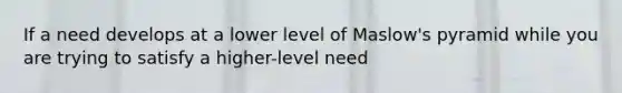 If a need develops at a lower level of Maslow's pyramid while you are trying to satisfy a higher-level need