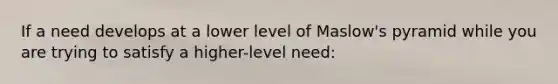 If a need develops at a lower level of Maslow's pyramid while you are trying to satisfy a higher-level need: