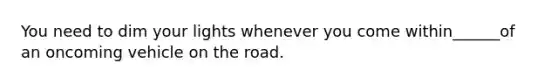 You need to dim your lights whenever you come within______of an oncoming vehicle on the road.