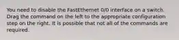 You need to disable the FastEthernet 0/0 interface on a switch. Drag the command on the left to the appropriate configuration step on the right. It is possible that not all of the commands are required.