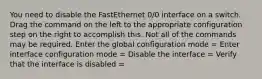 You need to disable the FastEthernet 0/0 interface on a switch. Drag the command on the left to the appropriate configuration step on the right to accomplish this. Not all of the commands may be required. Enter the global configuration mode = Enter interface configuration mode = Disable the interface = Verify that the interface is disabled =