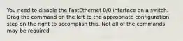 You need to disable the FastEthernet 0/0 interface on a switch. Drag the command on the left to the appropriate configuration step on the right to accomplish this. Not all of the commands may be required.