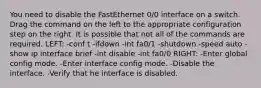 You need to disable the FastEthernet 0/0 interface on a switch. Drag the command on the left to the appropriate configuration step on the right. It is possible that not all of the commands are required. LEFT: -conf t -ifdown -int fa0/1 -shutdown -speed auto -show ip interface brief -int disable -int fa0/0 RIGHT: -Enter global config mode. -Enter interface config mode. -Disable the interface. -Verify that he interface is disabled.