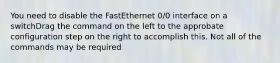 You need to disable the FastEthernet 0/0 interface on a switchDrag the command on the left to the approbate configuration step on the right to accomplish this. Not all of the commands may be required