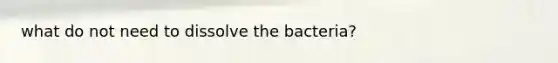 what do not need to dissolve the bacteria?