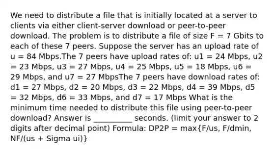 We need to distribute a file that is initially located at a server to clients via either client-server download or peer-to-peer download. The problem is to distribute a file of size F = 7 Gbits to each of these 7 peers. Suppose the server has an upload rate of u = 84 Mbps.The 7 peers have upload rates of: u1 = 24 Mbps, u2 = 23 Mbps, u3 = 27 Mbps, u4 = 25 Mbps, u5 = 18 Mbps, u6 = 29 Mbps, and u7 = 27 MbpsThe 7 peers have download rates of: d1 = 27 Mbps, d2 = 20 Mbps, d3 = 22 Mbps, d4 = 39 Mbps, d5 = 32 Mbps, d6 = 33 Mbps, and d7 = 17 Mbps What is the minimum time needed to distribute this file using peer-to-peer download? Answer is __________ seconds. (limit your answer to 2 digits after decimal point) Formula: DP2P = max(F/us, F/dmin, NF/(us + Sigma ui))