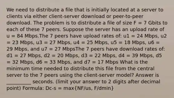 We need to distribute a file that is initially located at a server to clients via either client-server download or peer-to-peer download. The problem is to distribute a file of size F = 7 Gbits to each of these 7 peers. Suppose the server has an upload rate of u = 84 Mbps.The 7 peers have upload rates of: u1 = 24 Mbps, u2 = 23 Mbps, u3 = 27 Mbps, u4 = 25 Mbps, u5 = 18 Mbps, u6 = 29 Mbps, and u7 = 27 MbpsThe 7 peers have download rates of: d1 = 27 Mbps, d2 = 20 Mbps, d3 = 22 Mbps, d4 = 39 Mbps, d5 = 32 Mbps, d6 = 33 Mbps, and d7 = 17 Mbps What is the minimum time needed to distribute this file from the central server to the 7 peers using the client-server model? Answer is __________ seconds. (limit your answer to 2 digits after decimal point) Formula: Dc-s = max(NF/us, F/dmin)