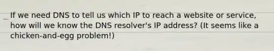 If we need DNS to tell us which IP to reach a website or service, how will we know the DNS resolver's IP address? (It seems like a chicken-and-egg problem!)