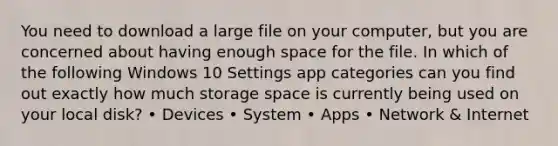 You need to download a large file on your computer, but you are concerned about having enough space for the file. In which of the following Windows 10 Settings app categories can you find out exactly how much storage space is currently being used on your local disk? • Devices • System • Apps • Network & Internet