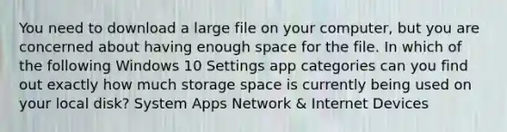 You need to download a large file on your computer, but you are concerned about having enough space for the file. In which of the following Windows 10 Settings app categories can you find out exactly how much storage space is currently being used on your local disk? System Apps Network & Internet Devices