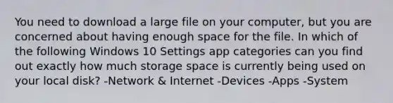 You need to download a large file on your computer, but you are concerned about having enough space for the file. In which of the following Windows 10 Settings app categories can you find out exactly how much storage space is currently being used on your local disk? -Network & Internet -Devices -Apps -System