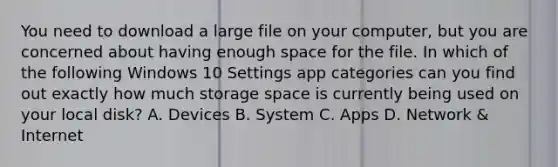 You need to download a large file on your computer, but you are concerned about having enough space for the file. In which of the following Windows 10 Settings app categories can you find out exactly how much storage space is currently being used on your local disk? A. Devices B. System C. Apps D. Network & Internet