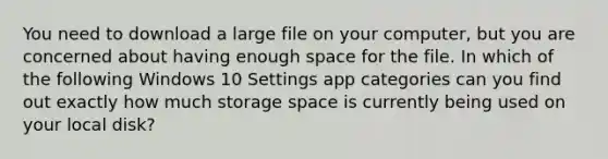 You need to download a large file on your computer, but you are concerned about having enough space for the file. In which of the following Windows 10 Settings app categories can you find out exactly how much storage space is currently being used on your local disk?