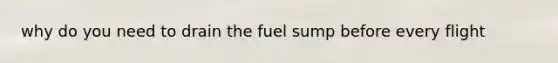 why do you need to drain the fuel sump before every flight