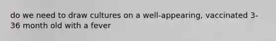 do we need to draw cultures on a well-appearing, vaccinated 3-36 month old with a fever