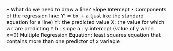 • What do we need to draw a line? Slope Intercept • Components of the regression line: Y' = bx + a (just like the standard equation for a line) Y': the predicted value X: the value for which we are predicting Y b : slope a : y-intercept (value of y when x=0) Multiple Regression Equation: least squares equation that contains <a href='https://www.questionai.com/knowledge/keWHlEPx42-more-than' class='anchor-knowledge'>more than</a> one predictor of x variable