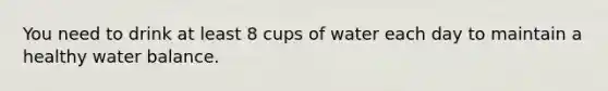 You need to drink at least 8 cups of water each day to maintain a healthy water balance.