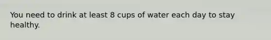 You need to drink at least 8 cups of water each day to stay healthy.