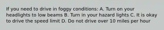 If you need to drive in foggy conditions: A. Turn on your headlights to low beams B. Turn in your hazard lights C. It is okay to drive the speed limit D. Do not drive over 10 miles per hour