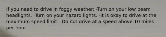 If you need to drive in foggy weather: -Turn on your low beam headlights. -Turn on your hazard lights. -It is okay to drive at the maximum speed limit. -Do not drive at a speed above 10 miles per hour.