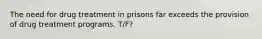 The need for drug treatment in prisons far exceeds the provision of drug treatment programs. T/F?