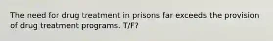 The need for drug treatment in prisons far exceeds the provision of drug treatment programs. T/F?