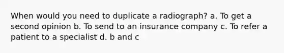 When would you need to duplicate a radiograph? a. To get a second opinion b. To send to an insurance company c. To refer a patient to a specialist d. b and c