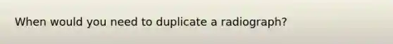 When would you need to duplicate a radiograph?