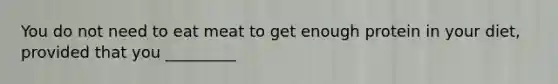 You do not need to eat meat to get enough protein in your diet, provided that you _________