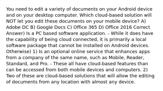 You need to edit a variety of documents on your Android device and on your desktop computer. Which cloud-based solution will NOT let you edit these documents on your mobile device? A) Adobe DC B) Google Docs C) Office 365 D) Office 2016 Correct Answer) Is a PC based software application. - While it does have the capability of being cloud connected, it is primarily a local software package that cannot be installed on Android devices. Otherwise) 1) Is an optional online service that enhances apps from a company of the same name, such as Mobile, Reader, Standard, and Pro. - These all have cloud-based features than can be accessed from both mobile devices and computers. 2) Two of these are cloud-based solutions that will allow the editing of documents from any location with almost any device.