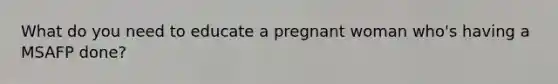 What do you need to educate a pregnant woman who's having a MSAFP done?