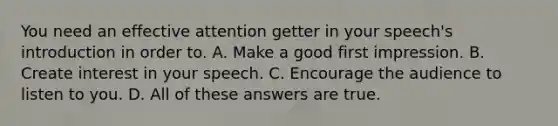 You need an effective attention getter in your speech's introduction in order to. A. Make a good first impression. B. Create interest in your speech. C. Encourage the audience to listen to you. D. All of these answers are true.