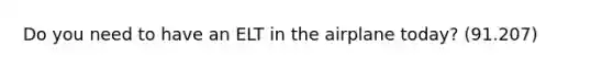 Do you need to have an ELT in the airplane today? (91.207)