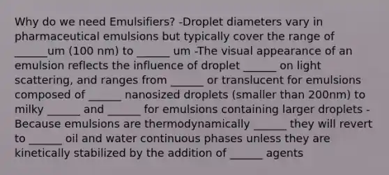 Why do we need Emulsifiers? -Droplet diameters vary in pharmaceutical emulsions but typically cover the range of ______um (100 nm) to ______ um -The visual appearance of an emulsion reflects the influence of droplet ______ on light scattering, and ranges from ______ or translucent for emulsions composed of ______ nanosized droplets (smaller than 200nm) to milky ______ and ______ for emulsions containing larger droplets -Because emulsions are thermodynamically ______ they will revert to ______ oil and water continuous phases unless they are kinetically stabilized by the addition of ______ agents