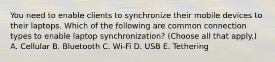 You need to enable clients to synchronize their mobile devices to their laptops. Which of the following are common connection types to enable laptop synchronization? (Choose all that apply.) A. Cellular B. Bluetooth C. Wi-Fi D. USB E. Tethering