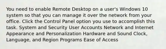 You need to enable Remote Desktop on a user's Windows 10 system so that you can manage it over the network from your office. Click the Control Panel option you use to accomplish this task. System and Security User Accounts Network and Internet Appearance and Personalization Hardware and Sound Clock, Language, and Region Programs Ease of Access