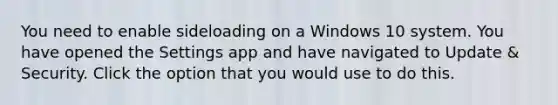 You need to enable sideloading on a Windows 10 system. You have opened the Settings app and have navigated to Update & Security. Click the option that you would use to do this.