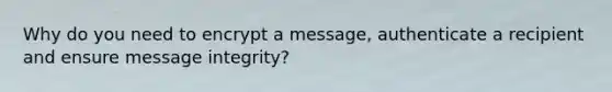 Why do you need to encrypt a message, authenticate a recipient and ensure message integrity?