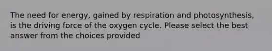 The need for energy, gained by respiration and photosynthesis, is the driving force of the oxygen cycle. Please select the best answer from the choices provided