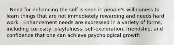 - Need for enhancing the self is seen in people's willingness to learn things that are not immediately rewarding and needs hard work - Enhancement needs are expressed in a variety of forms, including curiosity, playfulness, self-exploration, friendship, and confidence that one can achieve psychological growth