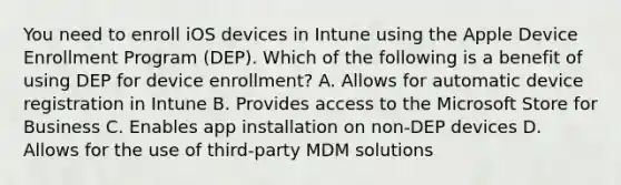 You need to enroll iOS devices in Intune using the Apple Device Enrollment Program (DEP). Which of the following is a benefit of using DEP for device enrollment? A. Allows for automatic device registration in Intune B. Provides access to the Microsoft Store for Business C. Enables app installation on non-DEP devices D. Allows for the use of third-party MDM solutions