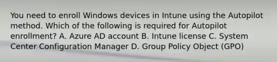 You need to enroll Windows devices in Intune using the Autopilot method. Which of the following is required for Autopilot enrollment? A. Azure AD account B. Intune license C. System Center Configuration Manager D. Group Policy Object (GPO)