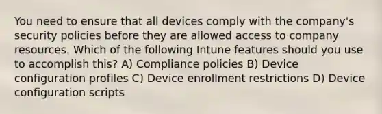 You need to ensure that all devices comply with the company's security policies before they are allowed access to company resources. Which of the following Intune features should you use to accomplish this? A) Compliance policies B) Device configuration profiles C) Device enrollment restrictions D) Device configuration scripts